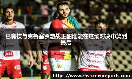 巴竞技与克鲁塞罗激战正酣谁能在这场对决中笑到最后